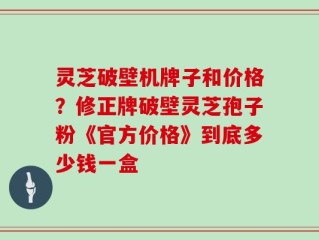 灵芝破壁机牌子和价格？修正牌破壁灵芝孢子粉《官方价格》到底多少钱一盒