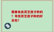 那里有卖灵芝孢子粉的？寻找灵芝孢子粉的好去处？