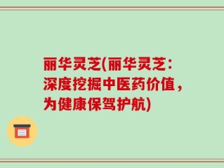 丽华灵芝(丽华灵芝：深度挖掘中医药价值，为健康保驾护航)