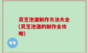 灵芝泡酒制作方法大全(灵芝泡酒的制作全攻略)