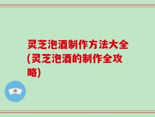 灵芝泡酒制作方法大全(灵芝泡酒的制作全攻略)