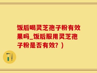 饭后喝灵芝孢子粉有效果吗_饭后服用灵芝孢子粉是否有效？)