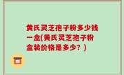 黄氏灵芝孢子粉多少钱一盒(黄氏灵芝孢子粉盒装价格是多少？)
