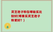 灵芝孢子粉在哪能买比较好(哪里买灵芝孢子粉更好？)