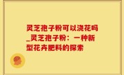 灵芝孢子粉可以浇花吗_灵芝孢子粉：一种新型花卉肥料的探索