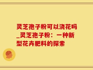 灵芝孢子粉可以浇花吗_灵芝孢子粉：一种新型花卉肥料的探索