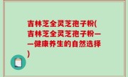 吉林芝全灵芝孢子粉(吉林芝全灵芝孢子粉——健康养生的自然选择)
