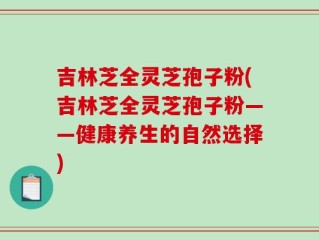 吉林芝全灵芝孢子粉(吉林芝全灵芝孢子粉——健康养生的自然选择)