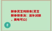 鲜参灵芝炖排骨(灵芝鲜参排骨汤：滋补润肤，美味可口)