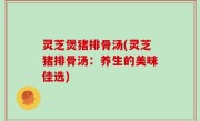 灵芝煲猪排骨汤(灵芝猪排骨汤：养生的美味佳选)