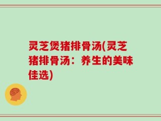 灵芝煲猪排骨汤(灵芝猪排骨汤：养生的美味佳选)
