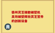 德州灵芝细胞破壁机 高效破壁释放灵芝营养的创新设备