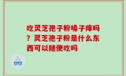 吃灵芝孢子粉嗓子痒吗？灵芝孢子粉是什么东西可以随便吃吗