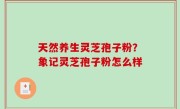 天然养生灵芝孢子粉？象记灵芝孢子粉怎么样