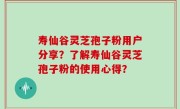 寿仙谷灵芝孢子粉用户分享？了解寿仙谷灵芝孢子粉的使用心得？