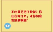 不吃灵芝孢子粉就?你还在等什么,让你彻底告别黑眼圈”