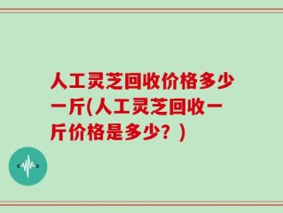 人工灵芝回收价格多少一斤(人工灵芝回收一斤价格是多少？)