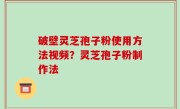破壁灵芝孢子粉使用方法视频？灵芝孢子粉制作法