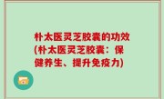 朴太医灵芝胶囊的功效(朴太医灵芝胶囊：保健养生、提升免疫力)