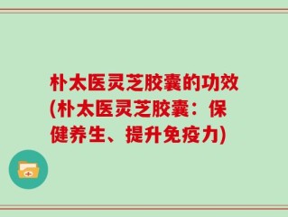 朴太医灵芝胶囊的功效(朴太医灵芝胶囊：保健养生、提升免疫力)