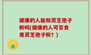 健康的人能和灵芝孢子粉吗(健康的人可否食用灵芝孢子粉？)