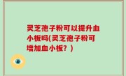 灵芝孢子粉可以提升血小板吗(灵芝孢子粉可增加血小板？)