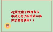 2g灵芝孢子粉用多少水灵芝孢子粉应该与多少水混合使用？)