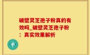 破壁灵芝孢子粉真的有效吗_破壁灵芝孢子粉：真实效果解析