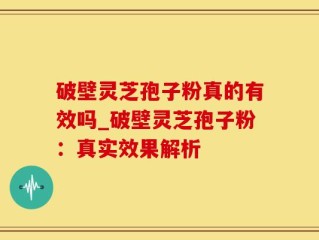 破壁灵芝孢子粉真的有效吗_破壁灵芝孢子粉：真实效果解析