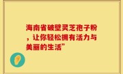 海南省破壁灵芝孢子粉,让你轻松拥有活力与美丽的生活”