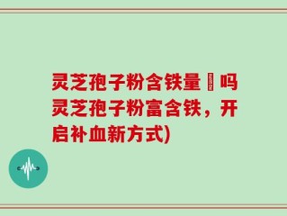 灵芝孢子粉含铁量髙吗灵芝孢子粉富含铁，开启补血新方式)