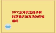 80℃水冲灵芝孢子粉的正确方法及功效你知道吗
