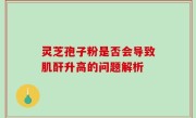 灵芝孢子粉是否会导致肌酐升高的问题解析