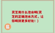 灵芝用什么泡水喝(灵芝的正确泡水方式，让你喝到更多好处！)