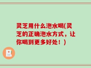 灵芝用什么泡水喝(灵芝的正确泡水方式，让你喝到更多好处！)