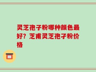 灵芝孢子粉哪种颜色最好？芝甫灵芝孢孑粉价格