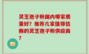 灵芝孢子粉国内哪家质量好？推荐几家值得信赖的灵芝孢子粉供应商？
