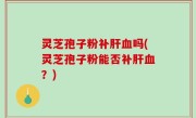 灵芝孢子粉补肝血吗(灵芝孢子粉能否补肝血？)