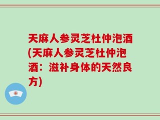 天麻人参灵芝杜仲泡酒(天麻人参灵芝杜仲泡酒：滋补身体的天然良方)