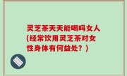 灵芝茶天天能喝吗女人(经常饮用灵芝茶对女性身体有何益处？)