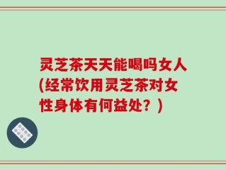 灵芝茶天天能喝吗女人(经常饮用灵芝茶对女性身体有何益处？)