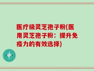 医疗级灵芝孢子粉(医用灵芝孢子粉：提升免疫力的有效选择)