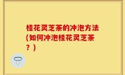 桂花灵芝茶的冲泡方法(如何冲泡桂花灵芝茶？)