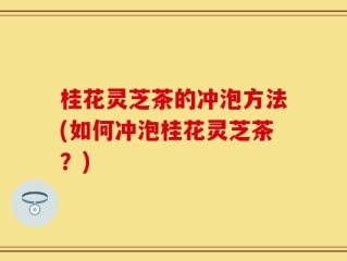 桂花灵芝茶的冲泡方法(如何冲泡桂花灵芝茶？)