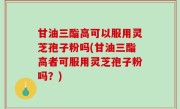 甘油三酯高可以服用灵芝孢子粉吗(甘油三酯高者可服用灵芝孢子粉吗？)