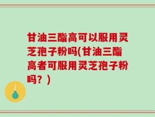 甘油三酯高可以服用灵芝孢子粉吗(甘油三酯高者可服用灵芝孢子粉吗？)