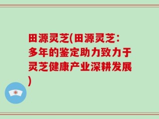 田源灵芝(田源灵芝：多年的鉴定助力致力于灵芝健康产业深耕发展)