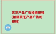 灵芝产品广告拍摄视频(拍摄灵芝产品广告的视频)