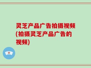 灵芝产品广告拍摄视频(拍摄灵芝产品广告的视频)