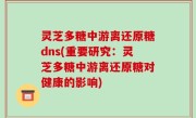 灵芝多糖中游离还原糖dns(重要研究：灵芝多糖中游离还原糖对健康的影响)